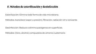 5. Métodos de esterilización y desinfección
Esterilización: Elimina toda forma de vida microbiana.
Métodos: Autoclave (vapor a presión), filtración, radiación UV o ionizante.
Desinfección: Reduce o elimina patógenos en superficies.
Métodos: Cloro, alcohol, compuestos de amonio cuaternario.
 