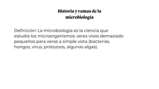 Historia y ramas de la
microbiología
Definición: La microbiología es la ciencia que
estudia los microorganismos: seres vivos demasiado
pequeños para verse a simple vista (bacterias,
hongos, virus, protozoos, algunas algas).
 