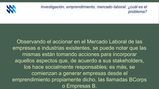 Investigación, emprendimiento, mercado laboral: ¿cuál es el
problema?
Observando el accionar en el Mercado Laboral de las
empresas e industrias existentes, se puede notar que las
mismas están tomando acciones para incorporar
aquellos aspectos que, de acuerdo a sus stakeholders,
los hace socialmente responsables; es más, se
comienzan a generar empresas desde el
emprendimiento propiamente dicho, las llamadas BCorps
o Empresas B.
 