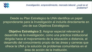 Investigación, emprendimiento, mercado laboral: ¿cuál es el
problema?
Desde su Plan Estratégico la UNA identifica un papel
preponderante para la Investigación al incluirla directamente en
uno de sus Objetivos Estratégicos:
Objetivo Estratégico 2: Asignar especial relevancia al
desarrollo de la investigación, como una práctica institucional
dirigida hacia el mejoramiento de la educación a distancia, el
desarrollo del conocimiento propio de las áreas y carreras que
ofrece la UNA y la solución de problemas comunitarios en el
área de acción de la Institución.
 