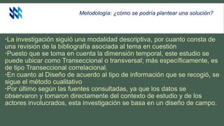 Metodología: ¿cómo se podría plantear una solución?
La investigación siguió una modalidad descriptiva, por cuanto consta de
una revisión de la bibliografía asociada al tema en cuestión
Puesto que se toma en cuenta la dimensión temporal, este estudio se
puede ubicar como Transeccional o transversal; más específicamente, es
de tipo Transeccional correlacional.
En cuanto al Diseño de acuerdo al tipo de información que se recogió, se
sigue el método cualitativo
Por último según las fuentes consultadas, ya que los datos se
observaron y tomaron directamente del contexto de estudio y de los
actores involucrados, esta investigación se basa en un diseño de campo.
 