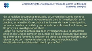Emprendimiento, investigación y mercado laboral: un triángulo
altamente sinérgico
En la revisión documental realizada, la Universidad cuenta con una
estructura organizacional muy permeable para la Investigación; en la
práctica, esta institución reconoce tres formas de hacer investigación,
cada una de ellas tan válida y reconocida como la otra: Las Líneas, los
Grupos y las Investigaciones libres.
Luego de revisar la naturaleza de la investigación que se desarrolla
tanto en los Grupos como en las Líneas se puede asegurar que desde
los primeros se fomenta la creación de proyectos emprendedores, muy
relacionados con nuevas tendencias de desarrollo poblacional,
identificadas en las Metas del milenio por la ONU
 