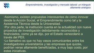 Emprendimiento, investigación y mercado laboral: un triángulo
altamente sinérgico
Asimismo, existen propuestas interesantes de cómo innovar
desde la Acción Social, el Emprendimiento como tal y la
Asistencia Técnica desde la Universidad.
Por otra parte, la institución cuenta en la actualidad con nueve
proyectos de investigación debidamente reconocidos y
financiados, como ya se dijo, por el Estado venezolano a
través del PEII.
Lo llamativo es que no hay vasos comunicantes entre los
investigadores universitarios y las empresas que quizás,
podrían verse altamente beneficiadas, a muy bajo costo, por
estas iniciativas.
 