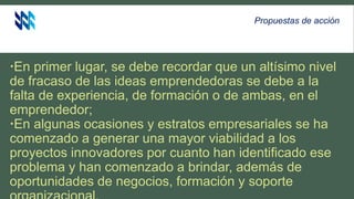 Propuestas de acción
En primer lugar, se debe recordar que un altísimo nivel
de fracaso de las ideas emprendedoras se debe a la
falta de experiencia, de formación o de ambas, en el
emprendedor;
En algunas ocasiones y estratos empresariales se ha
comenzado a generar una mayor viabilidad a los
proyectos innovadores por cuanto han identificado ese
problema y han comenzado a brindar, además de
oportunidades de negocios, formación y soporte
 