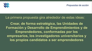 La primera propuesta gira alrededor de estas ideas:
Crear, de forma estratégica, las Unidades de
Formación y Desarrollo de Emprendimientos y de
Emprendedores, conformadas por los
empresarios, los investigadores universitarios y
los propios candidatos a ser emprendedores
Propuestas de acción
 