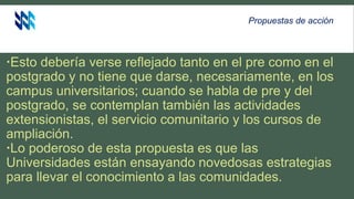 Esto debería verse reflejado tanto en el pre como en el
postgrado y no tiene que darse, necesariamente, en los
campus universitarios; cuando se habla de pre y del
postgrado, se contemplan también las actividades
extensionistas, el servicio comunitario y los cursos de
ampliación.
Lo poderoso de esta propuesta es que las
Universidades están ensayando novedosas estrategias
para llevar el conocimiento a las comunidades.
Propuestas de acción
 