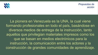 La pionera en Venezuela es la UNA, la cual viene
formando profesionales en todo el país, basándose en
diversos medios de entrega de la instrucción, tanto
aquellos que privilegian materiales impresos como los
que se basan en medios electrónicos para la
instrucción, la comunicación entre los actores y la
construcción de grandes comunidades de aprendizaje.
Propuestas de
acción
 