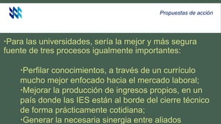 Para las universidades, sería la mejor y más segura
fuente de tres procesos igualmente importantes:
Perfilar conocimientos, a través de un currículo
mucho mejor enfocado hacia el mercado laboral;
Mejorar la producción de ingresos propios, en un
país donde las IES están al borde del cierre técnico
de forma prácticamente cotidiana;
Generar la necesaria sinergia entre aliados
Propuestas de acción
 