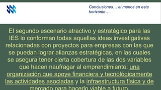 El segundo escenario atractivo y estratégico para las
IES lo conforman todas aquellas ideas investigativas
relacionadas con proyectos para empresas con las que
se puedan lograr alianzas estratégicas, en las cuales
se asegura tener cierta cobertura de las dos variables
que hacen naufragar al emprendimiento: una
organización que apoye financiera y tecnológicamente
las actividades asociadas y la infraestructura física y de
Conclusiones… al menos en este
horizonte…
 