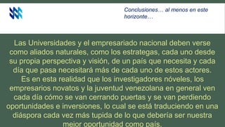 Las Universidades y el empresariado nacional deben verse
como aliados naturales, como los estrategas, cada uno desde
su propia perspectiva y visión, de un país que necesita y cada
día que pasa necesitará más de cada uno de estos actores.
Es en esta realidad que los investigadores nóveles, los
empresarios novatos y la juventud venezolana en general ven
cada día cómo se van cerrando puertas y se van perdiendo
oportunidades e inversiones, lo cual se está traduciendo en una
diáspora cada vez más tupida de lo que debería ser nuestra
mejor oportunidad como país.
Conclusiones… al menos en este
horizonte…
 