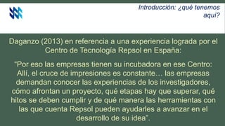 Introducción: ¿qué tenemos
aquí?
Daganzo (2013) en referencia a una experiencia lograda por el
Centro de Tecnología Repsol en España:
“Por eso las empresas tienen su incubadora en ese Centro:
Allí, el cruce de impresiones es constante… las empresas
demandan conocer las experiencias de los investigadores,
cómo afrontan un proyecto, qué etapas hay que superar, qué
hitos se deben cumplir y de qué manera las herramientas con
las que cuenta Repsol pueden ayudarles a avanzar en el
desarrollo de su idea”.
 