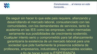 De seguir sin hacer lo que este país requiere, afianzando y
desarrollando el mercado laboral, consustanciado con las
comunidades, con los demandantes de servicios, tanto la
academia en las IES como las empresas, verán mermadas
seriamente sus posibilidades de crecimiento sostenido.
Cualquier intento serio y comprometido para tal afianzamiento
garantizaría la existencia de un mercado laboral para una
sociedad que pide fuertemente la presencia solidaria de
profesores, empresarios, industriales y responsables sociales,
Conclusiones… al menos en este
horizonte…
 