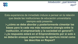 Introducción: ¿qué tenemos
aquí?
Esta experiencia de inmediato induce a pensar en la relación
que desde las instituciones de educación universitaria
siempre está presente:
¿cómo se debe abordar y posteriormente cimentar las
bases para la cada vez más necesaria sinergia entre la
institución, el empresariado y la sociedad en general?;
¿la respuesta estará en el Emprendimiento por si solo o
se deberán ensayar experiencias de apertura inicial como
las descritas en Repsol?
 