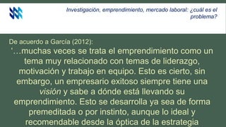 Investigación, emprendimiento, mercado laboral: ¿cuál es el
problema?
De acuerdo a García (2012):
‘…muchas veces se trata el emprendimiento como un
tema muy relacionado con temas de liderazgo,
motivación y trabajo en equipo. Esto es cierto, sin
embargo, un empresario exitoso siempre tiene una
visión y sabe a dónde está llevando su
emprendimiento. Esto se desarrolla ya sea de forma
premeditada o por instinto, aunque lo ideal y
recomendable desde la óptica de la estrategia
 