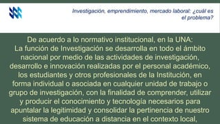 Investigación, emprendimiento, mercado laboral: ¿cuál es
el problema?
De acuerdo a lo normativo institucional, en la UNA:
La función de Investigación se desarrolla en todo el ámbito
nacional por medio de las actividades de investigación,
desarrollo e innovación realizadas por el personal académico,
los estudiantes y otros profesionales de la Institución, en
forma individual o asociada en cualquier unidad de trabajo o
grupo de investigación, con la finalidad de comprender, utilizar
y producir el conocimiento y tecnología necesarios para
apuntalar la legitimidad y consolidar la pertinencia de nuestro
sistema de educación a distancia en el contexto local,
 
