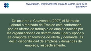 Investigación, emprendimiento, mercado laboral: ¿cuál es el
problema?
De acuerdo a Chiavenato (2007) el Mercado
Laboral o Mercado de Empleo está conformado
por las ofertas de trabajo o de empleo hechas por
las organizaciones en determinado lugar y época y
se comporta en términos de oferta y demanda, es
decir, disponibilidad de empleos y demandas de
empleos, respectivamente.
 