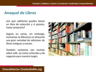 Anaquel de Libros
Cinecafeterías CinelandiaMx.org
Cineclub | Cafetería | Cultura | Conciencia | Creatividad | Emprendimiento
¿En qué cafeterías puedes tomar
un libro de colección y si quieres,
hasta comprarlo?
Seguro en varias, sin embargo,
marcamos la diferencia al ofrecerte
una gran variedad de ediciones de
libros antiguas y nuevas.
También contamos con revistas
sobre café, así como culturales y de
negocios para nuestro target.
 