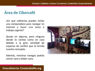 Área de Cibercafé
Cinecafeterías CinelandiaMx.org
Cineclub | Cafetería | Cultura | Conciencia | Creatividad | Emprendimiento
¿En qué cafeterías puedes rentar
una computadora para navegar en
Internet y hacer una tarea o
trabajo urgente?
Quizás en algunas, pero ninguna
donde te sientas como en casa
debido a la gran variedad de
espacios de confort que te brinda
nuestro concepto.
Además, mientras navegas podrás
comer sano y beber sano.
 