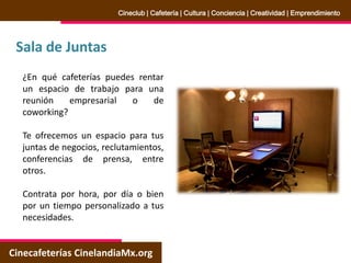 Sala de Juntas
Cinecafeterías CinelandiaMx.org
Cineclub | Cafetería | Cultura | Conciencia | Creatividad | Emprendimiento
¿En qué cafeterías puedes rentar
un espacio de trabajo para una
reunión empresarial o de
coworking?
Te ofrecemos un espacio para tus
juntas de negocios, reclutamientos,
conferencias de prensa, entre
otros.
Contrata por hora, por día o bien
por un tiempo personalizado a tus
necesidades.
 