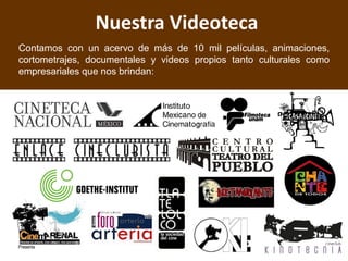 Nuestra Videoteca
Contamos con un acervo de más de 10 mil películas, animaciones,
cortometrajes, documentales y videos propios tanto culturales como
empresariales que nos brindan:
 