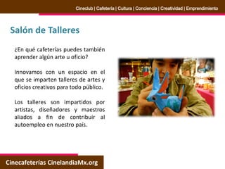Salón de Talleres
Cinecafeterías CinelandiaMx.org
Cineclub | Cafetería | Cultura | Conciencia | Creatividad | Emprendimiento
¿En qué cafeterías puedes también
aprender algún arte u oficio?
Innovamos con un espacio en el
que se imparten talleres de artes y
oficios creativos para todo público.
Los talleres son impartidos por
artistas, diseñadores y maestros
aliados a fin de contribuir al
autoempleo en nuestro país.
 