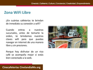 Zona WiFi Libre
Cinecafeterías CinelandiaMx.org
Cineclub | Cafetería | Cultura | Conciencia | Creatividad | Emprendimiento
¿En cuántas cafeterías te brindan
de inmediato su conexión a wifi?
Cuando entras a nuestras
sucursales, antes de tomarte la
orden, te brindamos nuestras
claves wifi para que puedas
navegar en internet de una manera
libre y sin presiones.
Porque hoy disfrutar de un rico
café se acompaña mejor si estás
bien conectado a la web.
 