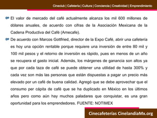 Cinecafeterías CinelandiaMx.org
Cineclub | Cafetería | Cultura | Conciencia | Creatividad | Emprendimiento
El valor de mercado del café actualmente alcanza los mil 600 millones de
dólares anuales, de acuerdo con cifras de la Asociación Mexicana de la
Cadena Productiva del Café (Amecafe).
De acuerdo con Marcos Gottfried, director de la Expo Café, abrir una cafetería
es hoy una opción rentable porque requiere una inversión de entre 80 mil y
100 mil pesos y el retorno de inversión es rápido, pues en menos de un año
se recupera el gasto inicial. Además, los márgenes de ganancia son altos ya
que por cada taza de café se puede obtener una utilidad de hasta 300% y
cada vez son más las personas que están dispuestas a pagar un precio más
elevado por un café de buena calidad. Agregó que se debe aprovechar que el
consumo per cápita de café que se ha duplicado en México en los últimos
años pero como aún hay muchos paladares que conquistar, es una gran
oportunidad para los emprendedores. FUENTE: NOTIMEX
 