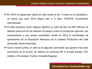 Cinecafeterías CinelandiaMx.org
Cineclub | Cafetería | Cultura | Conciencia | Creatividad | Emprendimiento
En 2014 la ingesta per cápita de café verde es de 1.4 kilos en la actualidad y
se prevé que para 2015 llegue casi a 2 kilos. FUENTE: Euromonitor
Internacional.
El café mexicano como negocio significa un valor de dos mil 500 millones de
dólares (cerca de 32 mil millones de pesos), entre su producción agrícola, sus
exportaciones y sus ventas nacionales, reveló en 2014 el coordinador de
operaciones de la Asociación Mexicana de la Cadena Productiva del Café
(Amecafé), René Avila Nieto.
Como materia prima, el café es el segundo commodity que genera más valor
económico en el mundo. En México se consume 69 % el café soluble; 27%
molido; y 4% tostado, Fuente: Amecafé-Sagarpa.
 