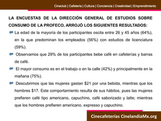 Cinecafeterías CinelandiaMx.org
Cineclub | Cafetería | Cultura | Conciencia | Creatividad | Emprendimiento
LA ENCUESTAS DE LA DIRECCIÓN GENERAL DE ESTUDIOS SOBRE
CONSUMO DE LA PROFECO, ARROJÓ LOS SIGUIENTES RESULTADOS:
La edad de la mayoría de los participantes oscila entre 26 y 45 años (64%),
en la que predominan los empleados (56%) con estudios de licenciatura
(59%).
Observamos que 29% de los participantes bebe café en cafeterías y barras
de café.
El mayor consumo es en el trabajo o en la calle (42%) y principalmente en la
mañana (75%).
Descubrimos que las mujeres gastan $21 por una bebida, mientras que los
hombres $17. Este comportamiento resulta de sus hábitos, pues las mujeres
prefieren café tipo americano, capuchino, café saborizado y latte; mientras
que los hombres prefieren americano, expresso y capuchino.
 