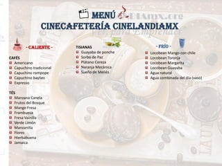 - CALIENTE -
MENÚ
- FRÍO -
CAFÉS
Americano
Capuchino tradicional
Capuchino rompope
Capuchino baylies
Expresso
TÉS
Manzana Canela
Frutos del Bosque
Mango Fresa
Frambuesa
Fresa Vainilla
Verde Limón
Manzanilla
Flores
Hierbabuena
Jamaica
Locobean Mango con chile
Locobean Toronja
Locobean Margarita
Locobean Guayaba
Agua natural
Agua combinada del día (vaso)
TISIANAS
Guayaba de ponche
Sorbo de Paz
Plátano Cereza
Naranja Mecánica
Sueño de Meliés
CINECAFETERÍA CINELANDIAMX
 