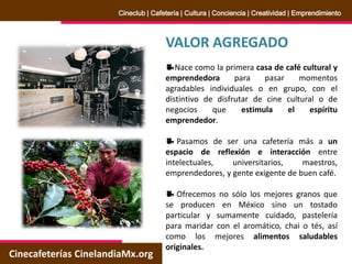 VALOR AGREGADO
Nace como la primera casa de café cultural y
emprendedora para pasar momentos
agradables individuales o en grupo, con el
distintivo de disfrutar de cine cultural o de
negocios que estimula el espíritu
emprendedor.
Pasamos de ser una cafetería más a un
espacio de reflexión e interacción entre
intelectuales, universitarios, maestros,
emprendedores, y gente exigente de buen café.
Ofrecemos no sólo los mejores granos que
se producen en México sino un tostado
particular y sumamente cuidado, pastelería
para maridar con el aromático, chai o tés, así
como los mejores alimentos saludables
originales.
Cinecafeterías CinelandiaMx.org
Cineclub | Cafetería | Cultura | Conciencia | Creatividad | Emprendimiento
 