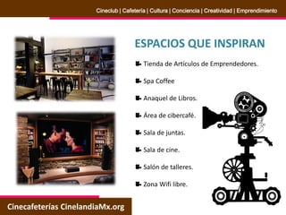 ESPACIOS QUE INSPIRAN
Tienda de Artículos de Emprendedores.
Spa Coffee
Anaquel de Libros.
Área de cibercafé.
Sala de juntas.
Sala de cine.
Salón de talleres.
Zona Wifi libre.
Cinecafeterías CinelandiaMx.org
Cineclub | Cafetería | Cultura | Conciencia | Creatividad | Emprendimiento
 