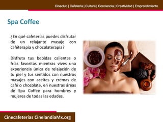 Spa Coffee
Cinecafeterías CinelandiaMx.org
Cineclub | Cafetería | Cultura | Conciencia | Creatividad | Emprendimiento
¿En qué cafeterías puedes disfrutar
de un relajante masaje con
caféterapia y chocolaterapia?
Disfruta tus bebidas calientes o
frías favoritas mientras vives una
experiencia única de relajación de
tu piel y tus sentidos con nuestros
masajes con aceites y cremas de
café o chocolate, en nuestras áreas
de Spa Coffee para hombres y
mujeres de todas las edades.
 