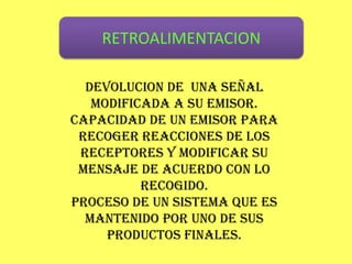 RETROALIMENTACION

  DEVOLUCION DE UNA SEÑAL
   MODIFICADA A SU EMISOR.
CAPACIDAD DE UN EMISOR PARA
 RECOGER REACCIONES DE LOS
 RECEPTORES Y MODIFICAR SU
 MENSAJE DE ACUERDO CON LO
          RECOGIDO.
PROCESO DE UN SISTEMA QUE ES
  MANTENIDO POR UNO DE SUS
     PRODUCTOS FINALES.
 