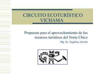 CIRCUITO ECOTURÍSTICO 
VICHAMA 
Propuesta para el aprovechamiento de los 
recursos turísticos del Norte Chico 
Mg. Sc. Angélica Arriola 
 