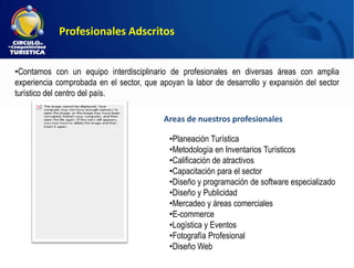 Profesionales Adscritos


•Contamos con un equipo interdisciplinario de profesionales en diversas áreas con amplia
experiencia comprobada en el sector, que apoyan la labor de desarrollo y expansión del sector
turístico del centro del país.

                                          Areas de nuestros profesionales

                                            •Planeación Turística
                                            •Metodología en Inventarios Turísticos
                                            •Calificación de atractivos
                                            •Capacitación para el sector
                                            •Diseño y programación de software especializado
                                            •Diseño y Publicidad
                                            •Mercadeo y áreas comerciales
                                            •E-commerce
                                            •Logística y Eventos
                                            •Fotografía Profesional
                                            •Diseño Web
 