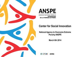 Center for Social Innovation
National Agency to Overcome Extreme
Poverty ANSPE
March 6th 2014
 