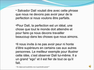 Salvador Dalí voulait dire avec cette phrase que nous ne devons pas avoir peur de la perfection si nous voulons être parfaits.  Pour Dalí, la perfection est un idéal, une chose que tout le monde doit atteindre et pour faire ça nous devons travailler beaucoup dans les choses que nous aimons.  Il nous invite à ne pas avoir peur ni honte d’être supérieurs en certains cas aux autres personnes. Le meilleur exemple pour illustrer cette idée, c’est observer Dalí lui-même. Il a un grand “ego” et il est fier de tout ce qu’il fait.  “  Ne craignez pas la perfection, vous n’y parviendrez jamais”” 