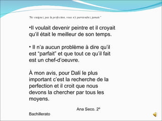 “ Ne craignez pas la perfection, vous n’y parviendrez jamais” Il voulait devenir peintre et il croyait qu’il était le meilleur de son temps. Il n’a aucun problème à dire qu’il est “parfait” et que tout ce qu’il fait est un chef-d’oeuvre.  À mon avis, pour Dalí le plus important c’est la recherche de la perfection et il croit que nous devons la chercher par tous les moyens. Ana Seco. 2º Bachillerato 