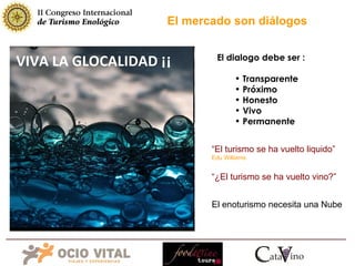VIVA LA GLOCALIDAD ¡¡ El mercado son diálogos El dialogo debe ser : Transparente Próximo Honesto Vivo Permanente “ El turismo se ha vuelto liquido”   Edu Williams El enoturismo necesita una Nube “ ¿El turismo se ha vuelto vino?”   