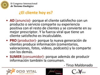 AD  (anuncio)-  porque el cliente satisfecho con un producto o servicio comparte su experiencia positiva con el resto de clientes y se convierte en su mejor prescriptor. Y la fuerza viral que tiene un cliente satisfecho es incalculable. PRO  (productor)-  porque la nueva generación de clientes produce información (comentarios, valoraciones, fotos, videos, podcasts) y la comparte con los demás. SUMER  (consumidor)-  porque además de producir información también la consumen.  - Tirso Maldonado ¿El cliente hoy es? 