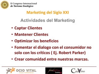 Captar Clientes Mantener Clientes Optimizar los beneficios Fomentar el dialogo con el consumidor no solo con los críticos ( Ej. Robert Parker) Crear comunidad entre nuestras marcas. Marketing del Siglo XXI Actividades del Marketing 