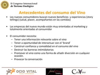 Los nuevos consumidores buscan nuevos beneficios  y experiencias (story tellings) (salud, placer, acompañantes en las comidas) Las empresas del nuevo mundo están muy orientadas al marketing y totalmente orientadas al consumidor El consumidor necesita: Tener una información relevante sobre el vino Tener a oportunidad de interactuar con el ‘brand’ Construir confianza y comodidad en el consumo del vino Destruir las barreras intimidatorias Promover el vino como una forma de añadir diversión en cualquier ocasión. Provocar la conversación Antecedentes del consumo del Vino 