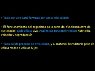 • Todo ser vivo está formado por una o más células.


• El funcionamiento del organismo es la suma del funcionamiento de
sus células. Cada célula vive, realiza las funciones vitales: nutrición,
relación y reproducción


• Toda célula procede de otra célula, y el material hereditario pasa de
célula madre a células hijas.
 