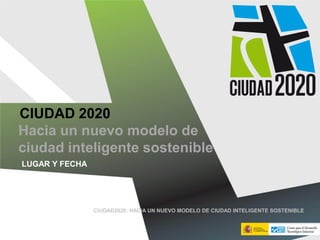 CIUDAD 2020
LUGAR Y FECHA
Hacia un nuevo modelo de
ciudad inteligente sostenible
CIUDAD2020: HACIA UN NUEVO MODELO DE CIUDAD INTELIGENTE SOSTENIBLE
 