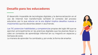 El desarrollo imparable de tecnologías digitales y la democratización en el
uso de Internet han transformado también el contexto del proceso
educativo, por lo que educar en la era digital implica desafíos nuevos e
importantes que los docentes deben ir asumiendo.
Las TIC potencian habilidades y competencias propias del siglo XXI que se
ejercitan principalmente en las prácticas digitales que los jóvenes llevan a
cabo en contextos de aprendizaje informal (en su mayoría en espacios y
tiempos de ocio).
La manera de aprender ha cambiado y, por ende, la forma de enseñar.
Desafío para los educadores
 