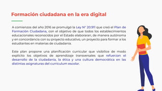 A comienzos del año 2016 se promulgó la Ley N° 20.911 que creó el Plan de
Formación Ciudadana, con el objetivo de que todos los establecimientos
educacionales reconocidos por el Estado elaboraran, de manera autónoma
y en concordancia con su proyecto educativo, un proyecto para formar a los
estudiantes en materias de ciudadanía.
Este plan propone una planiﬁcación curricular que visibilice de modo
explícito los objetivos de aprendizaje transversales que refuerzan el
desarrollo de la ciudadanía, la ética y una cultura democrática en las
distintas asignaturas del currículum escolar.
Formación ciudadana en la era digital
 
