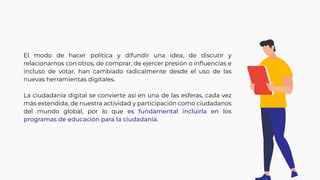 El modo de hacer política y difundir una idea, de discutir y
relacionarnos con otros, de comprar, de ejercer presión o inﬂuencias e
incluso de votar, han cambiado radicalmente desde el uso de las
nuevas herramientas digitales.
La ciudadanía digital se convierte así en una de las esferas, cada vez
más extendida, de nuestra actividad y participación como ciudadanos
del mundo global, por lo que es fundamental incluirla en los
programas de educación para la ciudadanía.
 
