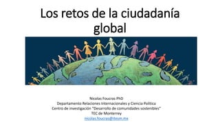 Los retos de la ciudadanía
global
Nicolas Foucras PhD
Departamento Relaciones Internacionales y Ciencia Política
Centro de investigación “Desarrollo de comunidades sostenibles”
TEC de Monterrey
nicolas.foucras@itesm.mx
 