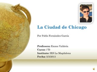 La Ciudad de Chicago
Por Pablo Fernández García



Profesora: Emma Valdeón
Curso: 1ºD
Instituto: IES La Magdalena
Fecha: 5/3/2013
 